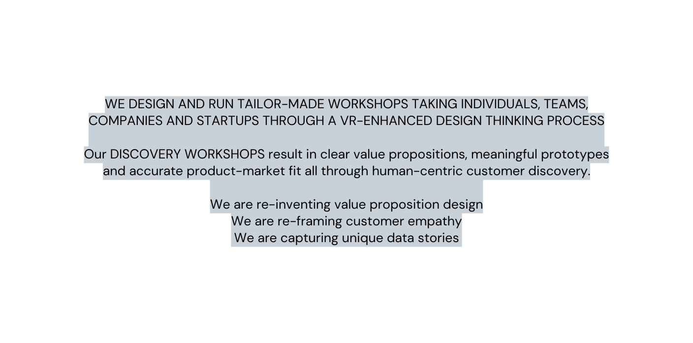 WE DESIGN AND RUN TAILOR MADE WORKSHOPS TAKING INDIVIDUALS TEAMS COMPANIES AND STARTUPS THROUGH A VR ENHANCED DESIGN THINKING PROCESS Our DISCOVERY WORKSHOPS result in clear value propositions meaningful prototypes and accurate product market fit all through human centric customer discovery We are re inventing value proposition design We are re framing customer empathy We are capturing unique data stories